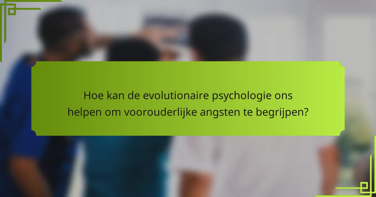 Hoe kan de evolutionaire psychologie ons helpen om voorouderlijke angsten te begrijpen?