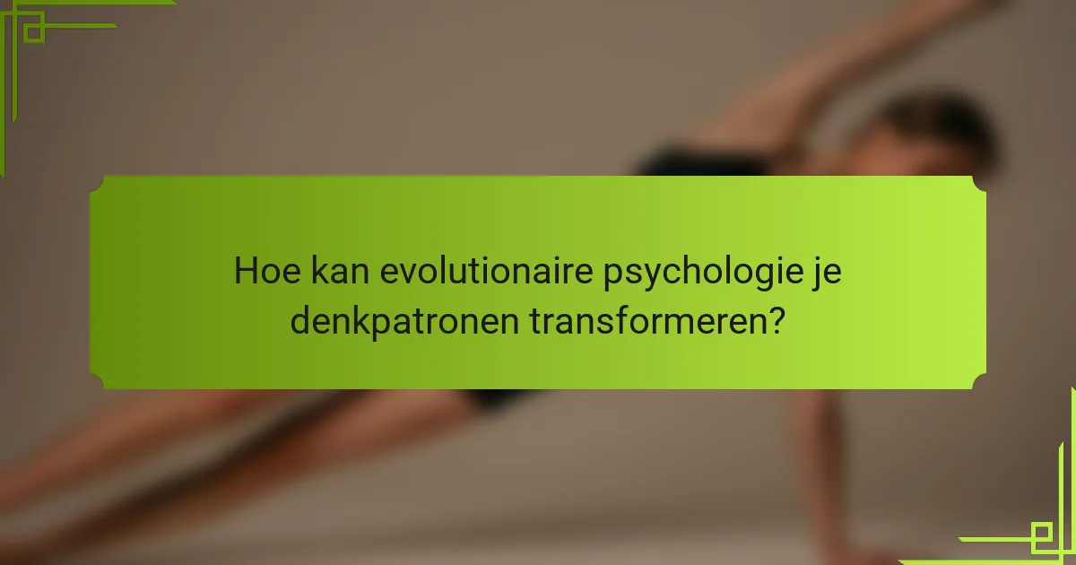 Hoe kan evolutionaire psychologie je denkpatronen transformeren?