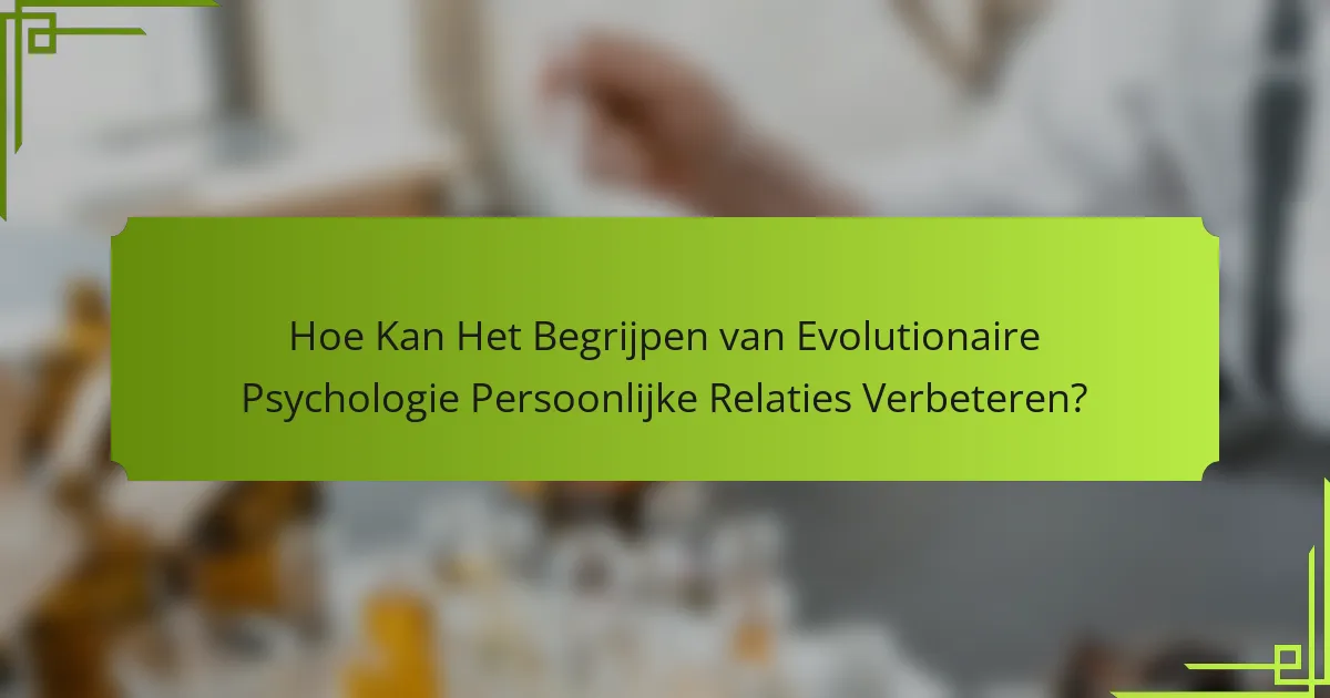 Hoe kan het begrijpen van evolutionaire psychologie persoonlijke relaties verbeteren?