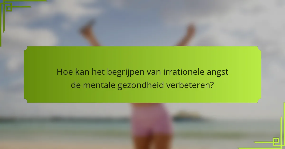Hoe kan het begrijpen van irrationele angst de mentale gezondheid verbeteren?
