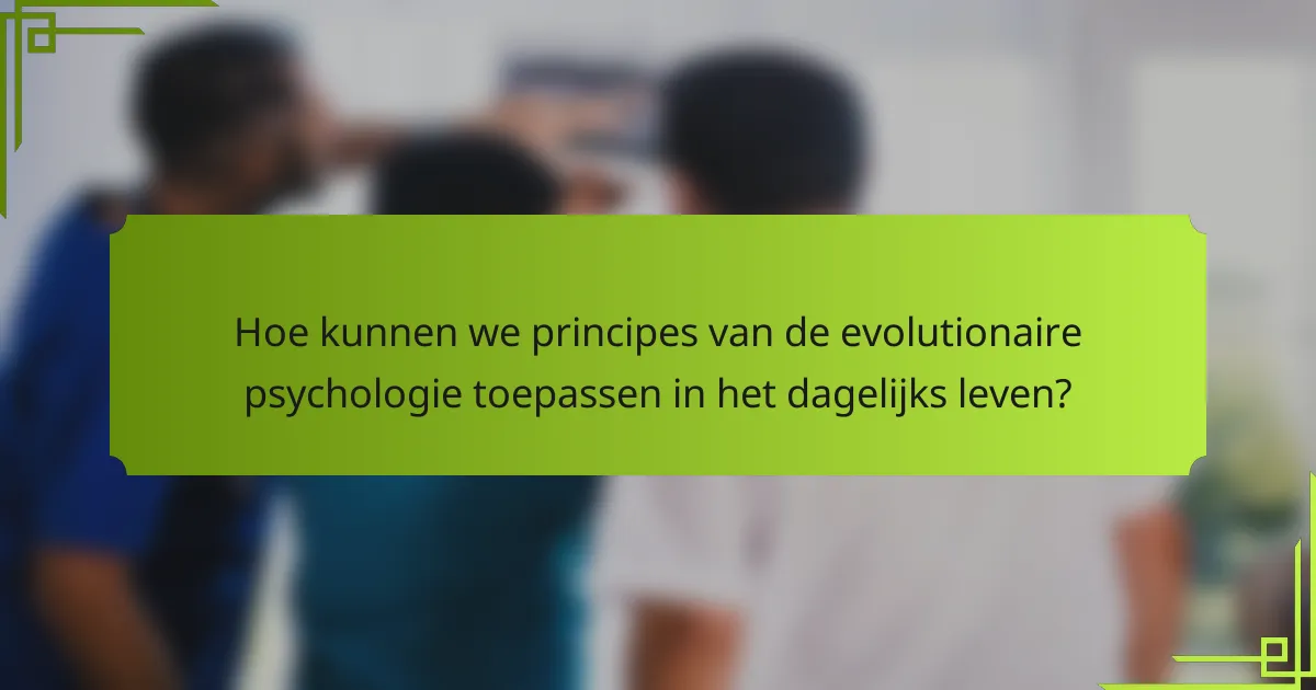 Hoe kunnen we principes van de evolutionaire psychologie toepassen in het dagelijks leven?