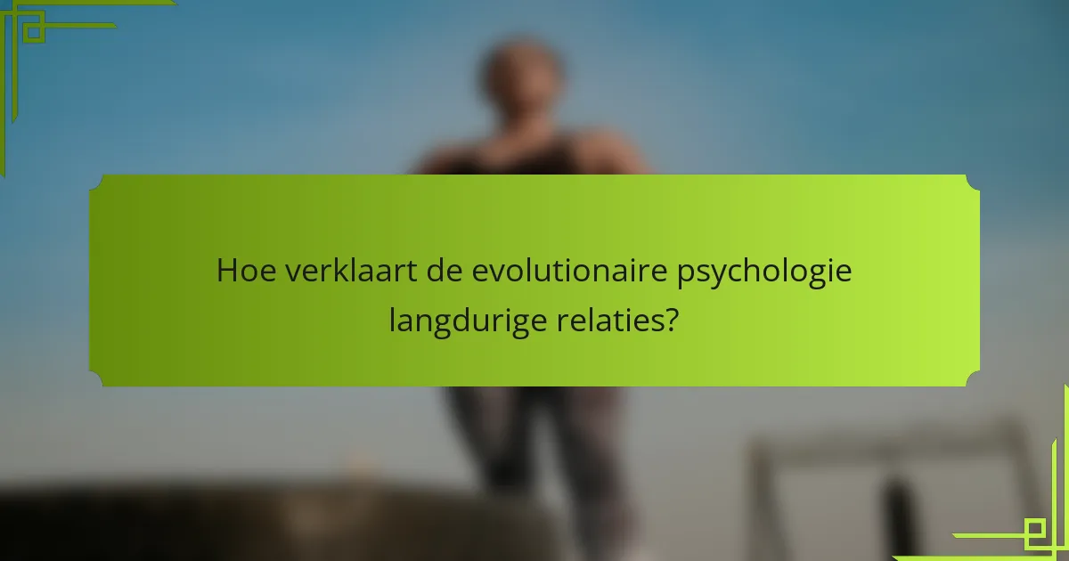 Hoe verklaart de evolutionaire psychologie langdurige relaties?