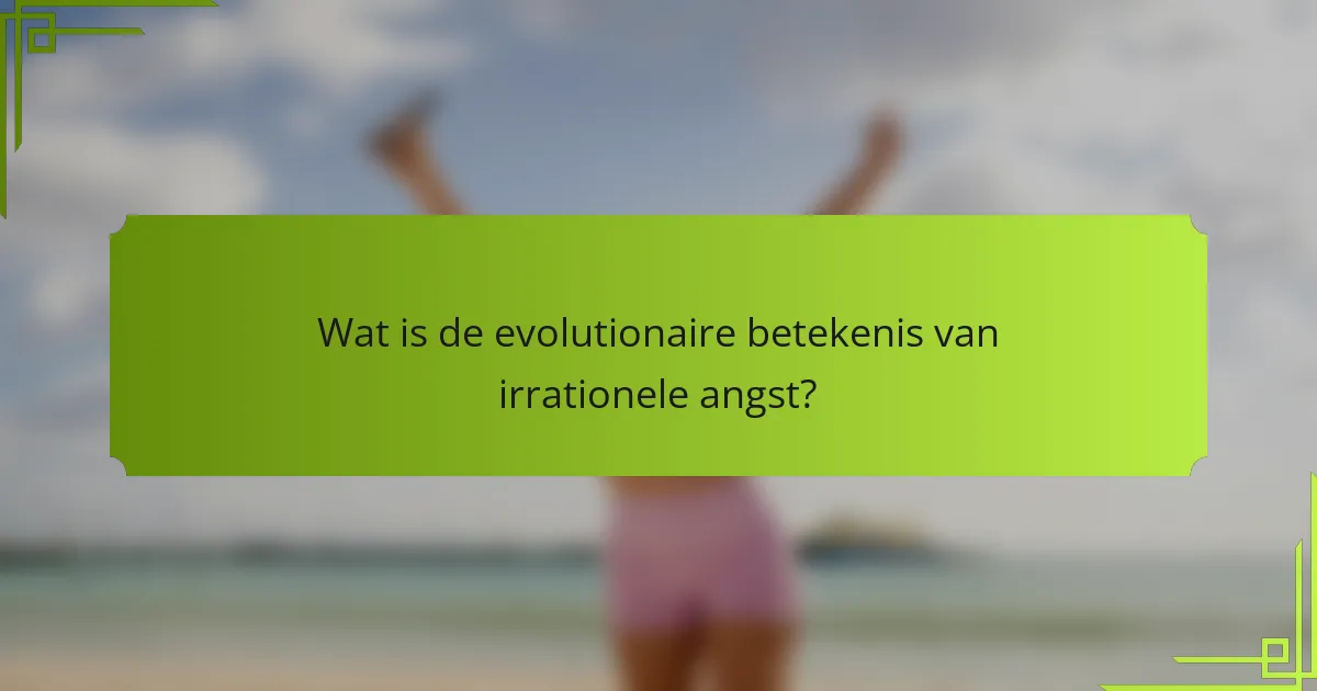 Wat is de evolutionaire betekenis van irrationele angst?