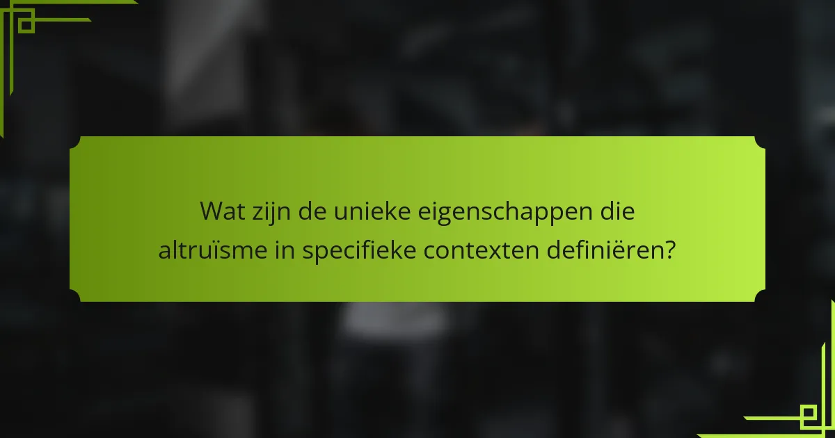 Wat zijn de unieke eigenschappen die altruïsme in specifieke contexten definiëren?