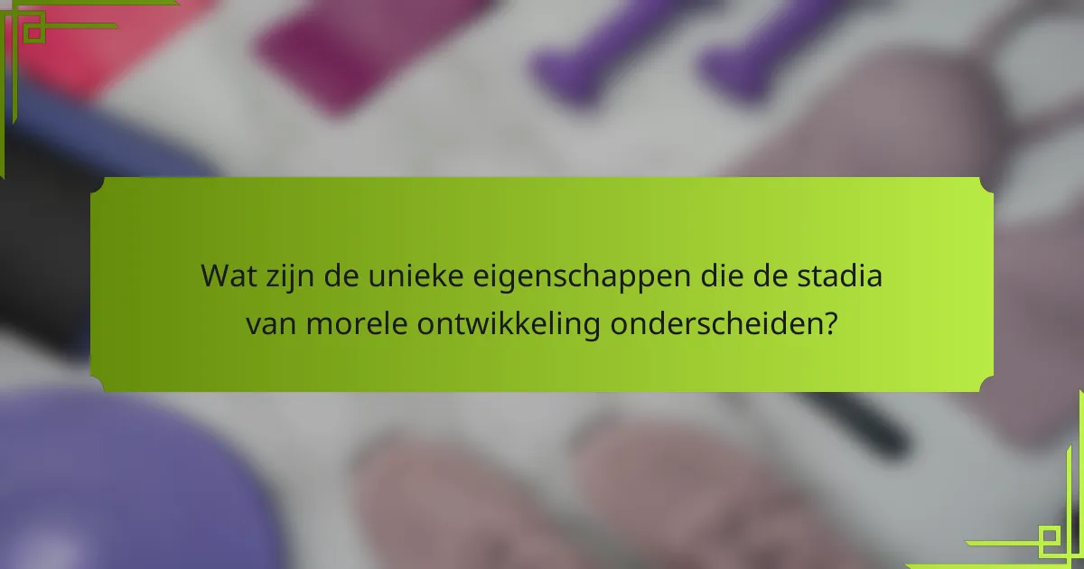 Wat zijn de unieke eigenschappen die de stadia van morele ontwikkeling onderscheiden?