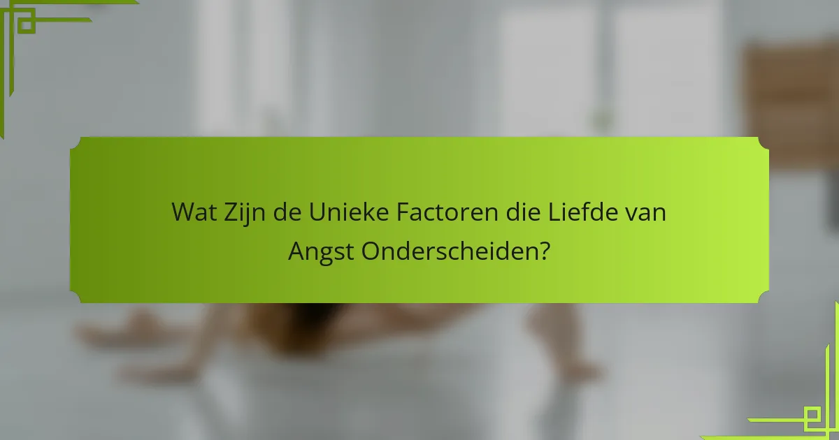 Wat Zijn de Unieke Factoren die Liefde van Angst Onderscheiden?