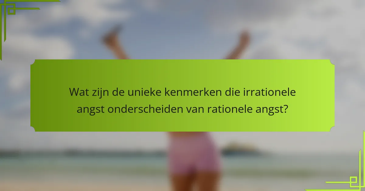Wat zijn de unieke kenmerken die irrationele angst onderscheiden van rationele angst?