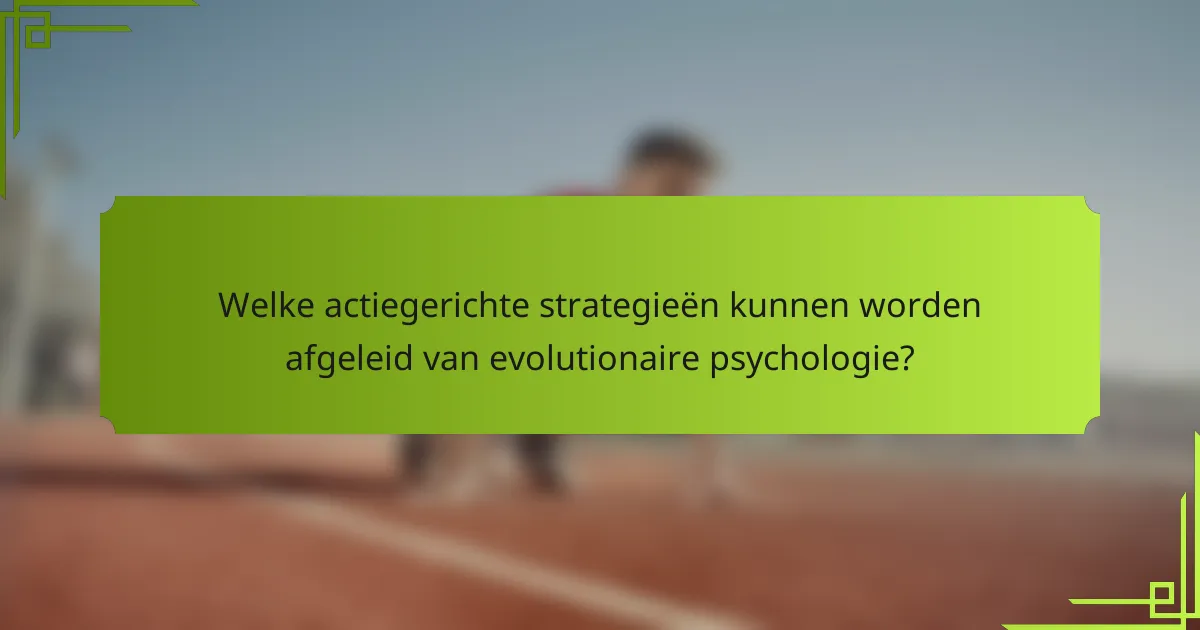 Welke actiegerichte strategieën kunnen worden afgeleid van evolutionaire psychologie?