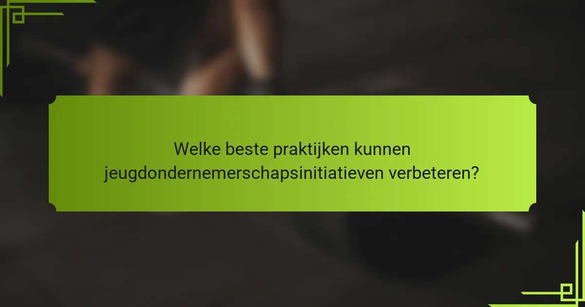 Welke beste praktijken kunnen jeugdondernemerschapsinitiatieven verbeteren?