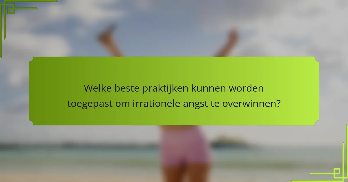 Welke beste praktijken kunnen worden toegepast om irrationele angst te overwinnen?