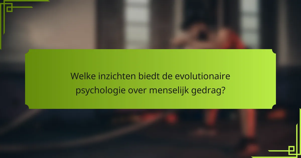 Welke inzichten biedt de evolutionaire psychologie over menselijk gedrag?