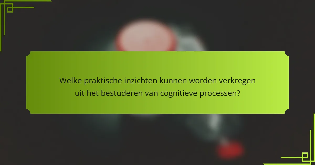 Welke praktische inzichten kunnen worden verkregen uit het bestuderen van cognitieve processen?