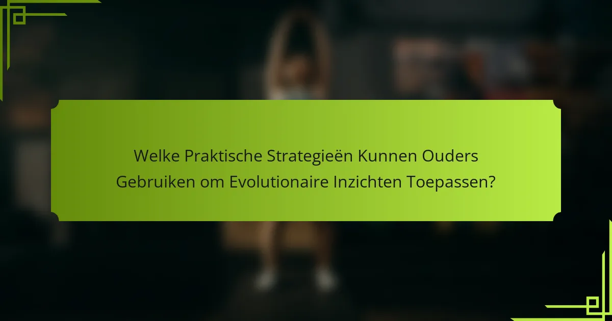 Welke Praktische Strategieën Kunnen Ouders Gebruiken om Evolutionaire Inzichten Toepassen?