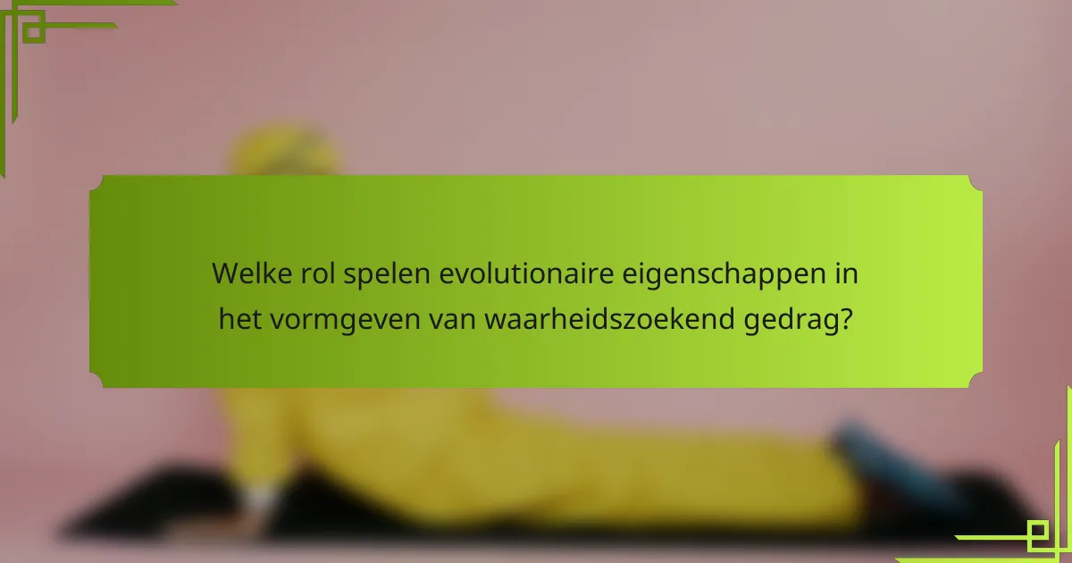 Welke rol spelen evolutionaire eigenschappen in het vormgeven van waarheidszoekend gedrag?