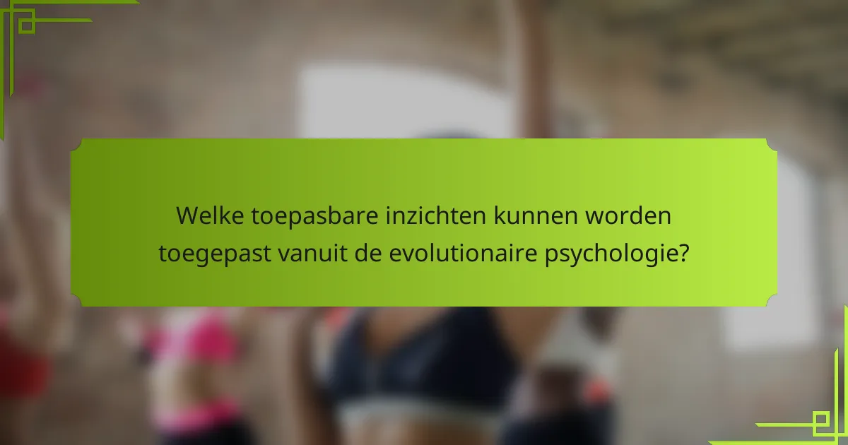 Welke toepasbare inzichten kunnen worden toegepast vanuit de evolutionaire psychologie?