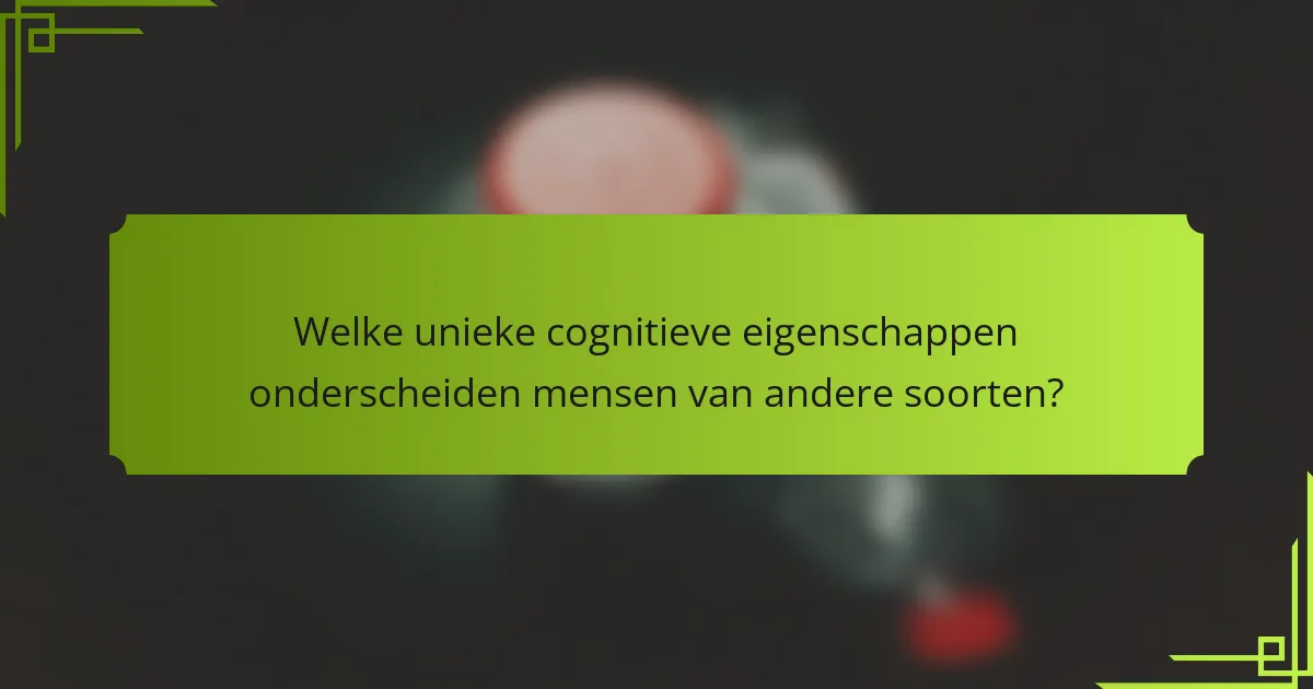 Welke unieke cognitieve eigenschappen onderscheiden mensen van andere soorten?