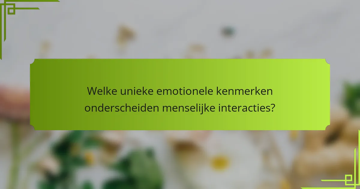 Welke unieke emotionele kenmerken onderscheiden menselijke interacties?