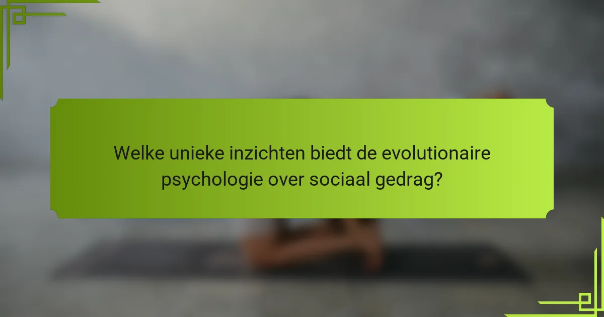 Welke unieke inzichten biedt de evolutionaire psychologie over sociaal gedrag?