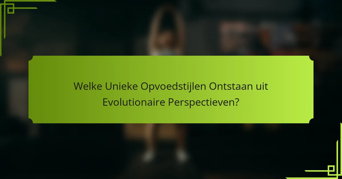 Welke Unieke Opvoedstijlen Ontstaan uit Evolutionaire Perspectieven?